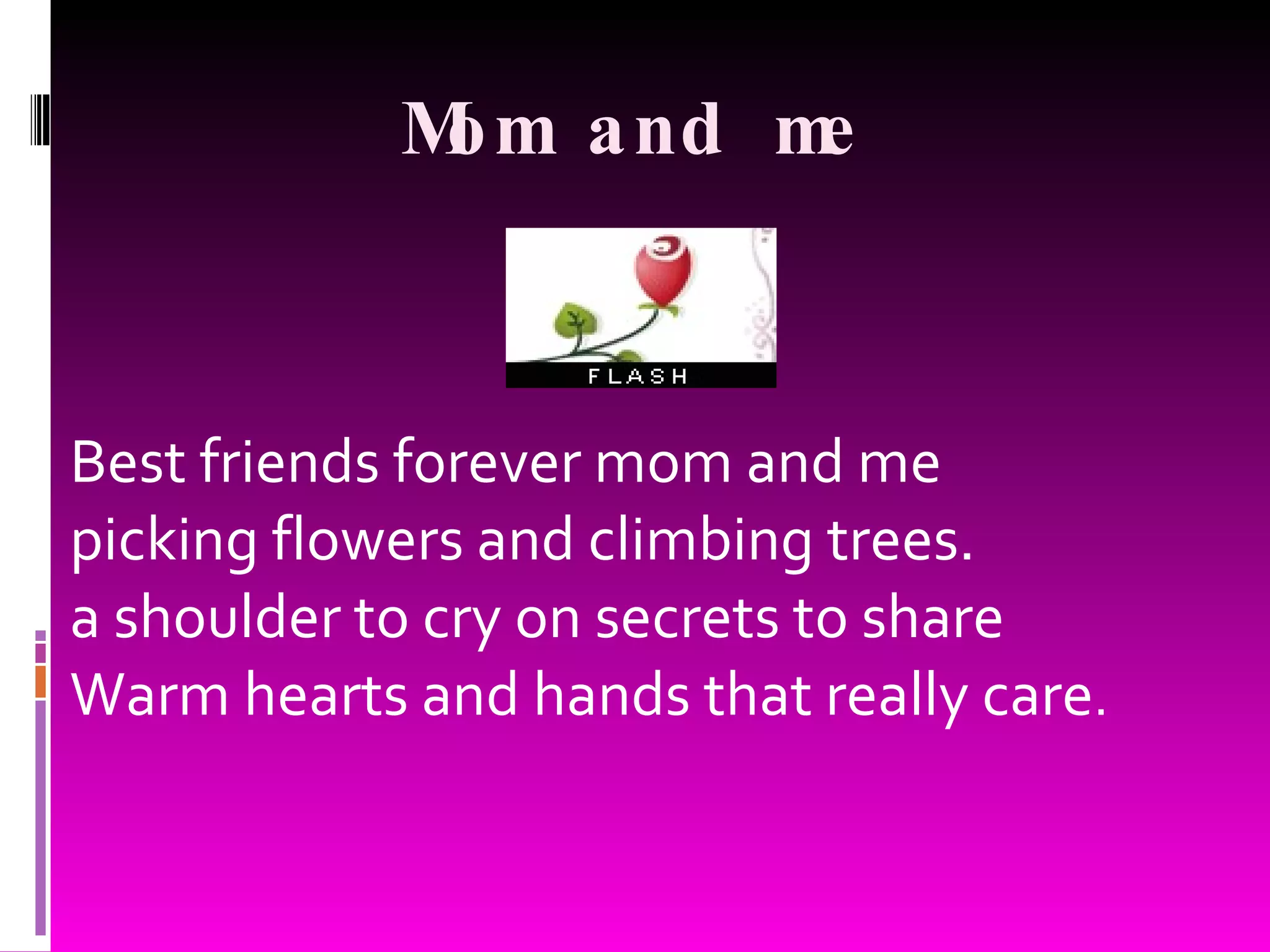 Mom and me Best friends forever mom and me picking flowers and climbing trees. a shoulder to cry on secrets to share Warm hearts and hands that really care .