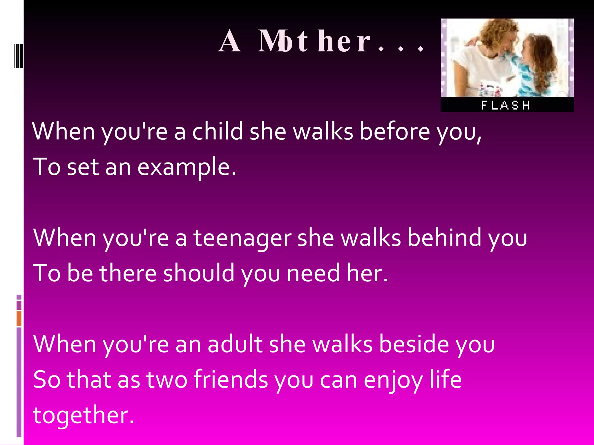 A Mother... When you're a child she walks before you, To set an example. When you're a teenager she walks behind you To be there should you need her. When you're an adult she walks beside you So that as two friends you can enjoy life together.