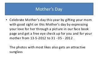 Mother’s Day
• Celebrate Mother's day this year by gifting your mom
with good sight on this Mother's day by expressing
your love for her through a picture in our face book
page and get a free eye check up for you and for your
mother from 13-5-2012 to 31 - 05 - 2012 .
The photos with most likes also gets an attractive
sunglass
 