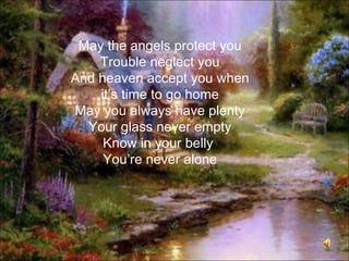 May the angels protect you
    Trouble neglect you
And heaven accept you when
    it’s time to go home
May you always have plenty
  Your glass never empty
     Know in your belly
     You’re never alone
 