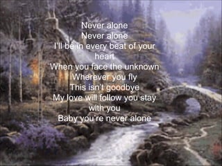 Never alone
          Never alone
I’ll be in every beat of your
             heart
When you face the unknown
       Wherever you fly
      This isn’t goodbye
My love will follow you stay
            with you
  Baby you’re never alone
 