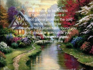 Well, I have to be honest
       As much as I want it
  I’m not gonna promise the cold
         winds won’t blow
So when hard times have found you
    And your fear surrounds you
     Wrap my love around you
        You’re never alone
 