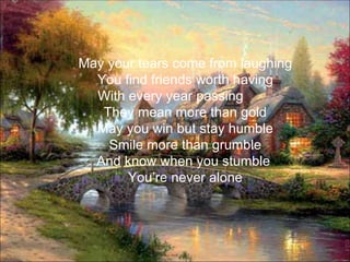 May your tears come from laughing
  You find friends worth having
  With every year passing
   They mean more than gold
  May you win but stay humble
    Smile more than grumble
  And know when you stumble
       You’re never alone
 