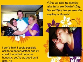 I hope you liked the slideshow
                                   And had a good Mother’s Day.
                                   Me and Matt love you more than
                                   anything in the world.




I don’t think I could possibly
ask for a better Mother and if I
could, I wouldn’t because
honestly, you’re as good as it
gets. <3
 