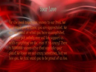 Your Love
For the most important women in our lives. We
just want you to know, you are appreciated. We
are soo proud of what you have accomplished.
You never put nobody over us! You support us
with everything we do , even if its crazy! There
is NOOOOOO women alive that can take your
place! We know we act crazy sometimes, but we
love you. We just want you to be proud of us too.
 
