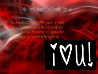 We Just Want To Thank You All !

Thank You For EVEERRYYTTHINGG you all have done
for us. Thank you for being there for us. We also
want to thank you for never giving up on us! For
Being the ones we can come to for anything!
 