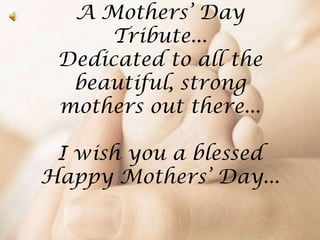A Mothers’ Day
Tribute...
Dedicated to all the
beautiful, strong
mothers out there...
I wish you a blessed
Happy Mothers’ Day...
 