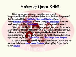 Sirikit wasborn on 12 August1932, at the home of Lord
Vongsanuprabhand,her maternalgrandfather.Sheis the eldestdaughterand
thethird childof PrinceNakkhatraMangkalaKitiyakara,the son of
PrinceKitiyakaraVoralaksana,andMom LuangBua Sanidvongs.Her name,
whichwas givenby King Prajadhipok,means'the Greatnessof Kitiyakara'.
Sirikit wasraisedby her maternalgrandparentsfor a yearafterherbirth,
as herfatherwentto UnitedStatesto work as the secretaryof the SiameseRoyal
Embassyat WashingtonD.C. Her motherjoinedher husbandthreemonths
later.Whenshewas one yearold, her parentsreturnedto Thailand. Sirikitlived
togetherwith herfamilyin DevesPalace,nearChao PhrayaRiver, Bangkok.
As a child,Sirikit oftenvisitedher paternalgrandmother.Oncein 1933, she
traveledwith PrincessAbsornsamanDevakulafollowingKing Prajadhipok's
tour in Songkla.
History of Queen Sirikit
 