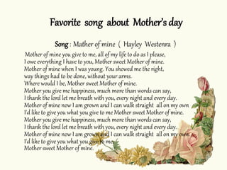 Song : Mather of mine ( Hayley Westenra )
Mother of mine you give to me, all of my life to do as I please,
I owe everything I have to you, Mother sweet Mother of mine.
Mother of mine when I was young. You showed me the right,
way things had to be done, without your arms.
Where would I be, Mother sweet Mother of mine.
Mother you give me happiness, much more than words can say,
I thank the lord let me breath with you, every night and every day.
Mother of mine now I am grown and I can walk straight all on my own
I'd like to give you what you give to me Mother sweet Mother of mine.
Mother you give me happiness, much more than words can say,
I thank the lord let me breath with you, every night and every day.
Mother of mine now I am grown and I can walk straight all on my own.
I'd like to give you what you give to me,
Mother sweet Mother of mine.
Favorite song about Mother’s day
 