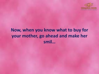 Now, when you know what to buy for
your mother, go ahead and make her
smil…
 