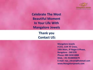 Celebrate The Most
Beautiful Moment
In Your Life With
Mangalore Jewels
Mangalore Jewels
# 215, 11th 'B' Cross,
14th Main, JP Nagar II Phase,
Bangalore - 560 078
Phone: 080 2658 6888
Mob.: +91 9538093679
E-mail: mjv_vikram@hotmail.com
www.Mangalorejewels.com
Thank you
Contact US:
 