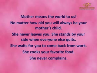 Mother means the world to us!
No matter how old you will always be your
mother’s child.
She never leaves you. She stands by your
side when everyone else quits.
She waits for you to come back from work.
She cooks your favorite food.
She never complains.
 