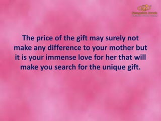The price of the gift may surely not
make any difference to your mother but
it is your immense love for her that will
make you search for the unique gift.
 