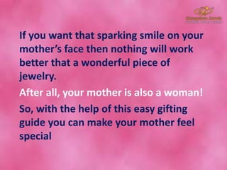 If you want that sparking smile on your
mother’s face then nothing will work
better that a wonderful piece of
jewelry.
After all, your mother is also a woman!
So, with the help of this easy gifting
guide you can make your mother feel
special
 