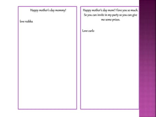 Happy mother’s day mommy!
love raikka
Happy mother’s day mom! I love you so much.
So you can invite in my party so you can give
me some prizes.
Love carlo
 