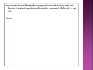Happy mother’s day mom! Thank you for everything you have done for me, forgive me for what I
have done to upset you. I appreciate everything you have gave me, and I will always stay by your
side.
From ian
 