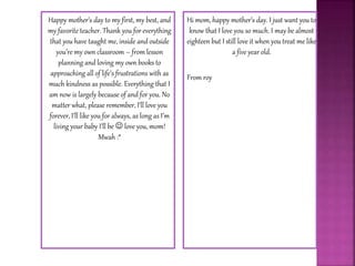 Happy mother’s day to my first, my best, and
my favorite teacher. Thank you for everything
that you have taught me, inside and outside
you’re my own classroom – from lesson
planning and loving my own books to
approaching all of life’s frustrations with as
much kindness as possible. Everything that I
am now is largely because of and for you. No
matter what, please remember, I’ll love you
forever, I’ll like you for always, as long as I’m
living your baby I’ll be  love you, mom!
Mwah :*
Hi mom, happy mother’s day. I just want you to
know that I love you so much. I may be almost
eighteen but I still love it when you treat me like
a five year old.
From roy
 