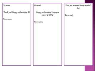 To: mom
Thank you! Happy mother’s day. 
From: enzo
Hi mom!
Happy mother’s day! Hope you
enjoy!   
From: jaime
I love you mommy. Happy mother’s
day!
Love, andy
 
