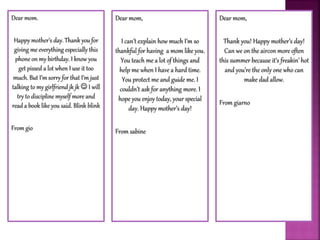 Dear mom.
Happy mother’s day. Thank you for
giving me everything especially this
phone on my birthday. I know you
get pissed a lot when I use it too
much. But I’m sorry for that I’m just
talking to my girlfriend jk jk  I will
try to discipline myself more and
read a book like you said. Blink blink
From gio
Dear mom,
I can’t explain how much I’m so
thankful for having a mom like you.
You teach me a lot of things and
help me when I have a hard time.
You protect me and guide me. I
couldn’t ask for anything more. I
hope you enjoy today, your special
day. Happy mother’s day!
From sabine
Dear mom,
Thank you! Happy mother’s day!
Can we on the aircon more often
this summer because it’s freakin’ hot
and you’re the only one who can
make dad allow.
From giarno
 