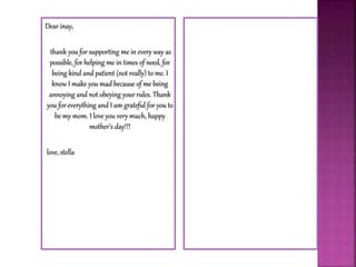 Dear inay,
thank you for supporting me in every way as
possible, for helping me in times of need, for
being kind and patient (not really) to me. I
know I make you mad because of me being
annoying and not obeying your rules. Thank
you for everything and I am grateful for you to
be my mom. I love you very much, happy
mother’s day!!!
love, stella
 