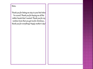 Mom,
Thank you for letting me stay in your bed when
I’m scared. Thank you for buying me all the
rubber bands that I wanted. Thank you for my
rainbow loom that you got me for christmas…
thank you for everything! Happy mother’s day!
 