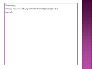 Dear mommy,
i love you. Thank you for buying me rainbow loom and protecting me. Bye!
Love, sofie
 