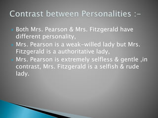  Both Mrs. Pearson & Mrs. Fitzgerald have
different personality,
 Mrs. Pearson is a weak-willed lady but Mrs.
Fitzgerald is a authoritative lady,
 Mrs. Pearson is extremely selfless & gentle ,in
contrast, Mrs. Fitzgerald is a selfish & rude
lady.
 