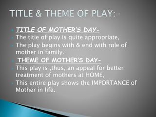  TITLE OF MOTHER’S DAY-
 The title of play is quite appropriate,
 The play begins with & end with role of
mother in family.
 THEME OF MOTHER’S DAY-
 This play is ,thus, an appeal for better
treatment of mothers at HOME,
 This entire play shows the IMPORTANCE of
Mother in life.
 