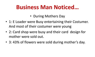 Business Man Noticed…
• During Mothers Day
• 1: E Loader were Busy entertaining their Costumer.
And most of their costumer were young
• 2: Card shop were busy and their card design for
mother were sold out.
• 3: 43% of flowers were sold during mother’s day.
 