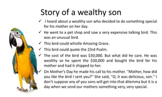 Story of a wealthy son
 I heard about a wealthy son who decided to do something special
for his mother on her day.
 He went to a pet shop and saw a very expensive talking bird. This
was an unusual bird.
 This bird could whistle Amazing Grace.
 This bird could quote the 23rd Psalm.
 The cost of the bird was $30,000. But what did he care. He was
wealthy so he spent the $30,000 and bought the bird for his
mother and had it shipped to her.
 On Mother's Day he made his call to his mother. ''Mother, how did
you like the bird I sent you?'' She said, ''O, it was delicious, son.'' I
don't suppose any of you sons will get into that dilemma but it is a
day when we send our mothers something very, very special.
 