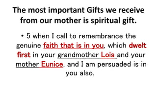 The most important Gifts we receive
from our mother is spiritual gift.
• 5 when I call to remembrance the
genuine faith that is in you, which dwelt
first in your grandmother Lois and your
mother Eunice, and I am persuaded is in
you also.
 