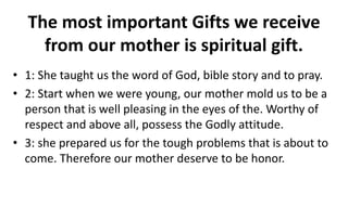 The most important Gifts we receive
from our mother is spiritual gift.
• 1: She taught us the word of God, bible story and to pray.
• 2: Start when we were young, our mother mold us to be a
person that is well pleasing in the eyes of the. Worthy of
respect and above all, possess the Godly attitude.
• 3: she prepared us for the tough problems that is about to
come. Therefore our mother deserve to be honor.
 