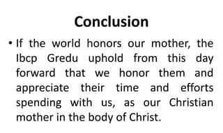 Conclusion
• If the world honors our mother, the
Ibcp Gredu uphold from this day
forward that we honor them and
appreciate their time and efforts
spending with us, as our Christian
mother in the body of Christ.
 