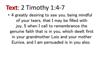 Text: 2 Timothy 1:4-7
• 4 greatly desiring to see you, being mindful
of your tears, that I may be filled with
joy, 5 when I call to remembrance the
genuine faith that is in you, which dwelt first
in your grandmother Lois and your mother
Eunice, and I am persuaded is in you also.
 