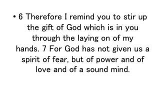 • 6 Therefore I remind you to stir up
the gift of God which is in you
through the laying on of my
hands. 7 For God has not given us a
spirit of fear, but of power and of
love and of a sound mind.
 