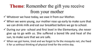  Whatever we have today, we owe it from our Mother.
 When we were young, our mother rose up early to make sure that
we can drink milk and eat our breakfast before we go to school.
 During our pre- school and first level in the Elementary, she never
give up to go with us. She suffered a bored life and heat of the
sun, to make sure that we are safe.
 When we got home, tired and we forgot to fix the mosquito net, she fixed
it for us without thinking of physical tired for the entire day.
Theme: Remember the gift you receive
from your mother
 