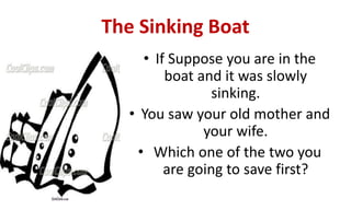 The Sinking Boat
• If Suppose you are in the
boat and it was slowly
sinking.
• You saw your old mother and
your wife.
• Which one of the two you
are going to save first?
 