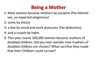 Being a Mother
1: Most women become mothers by accident (Pre-Marital
sex, un expected pregnancy)
2: some by choice
3: a few by social and work pressures (Tax deduction)
4: and a couple by habit.
5: This year, nearly 100,000 women become mothers of
disabled children. Did you ever wonder how mothers of
disabled children are chosen? What sacrifice they made
that their Children could survive?
 