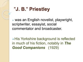 "J. B." Priestley
 was an English novelist, playwright,
scriptwriter, essayist, social
commentator and broadcaster.
His Yorkshire background is reflected
in much of his fiction, notably in The
Good Companions (1929)
 