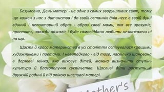 Безумовно, День матері - це одне з самих зворушливих свят, тому
що кожен з нас з дитинства і до своїх останніх днів несе в своїй душі
єдиний і неповторний образ - образ своєї мами, яка все зрозуміє,
простить, завжди пожаліє і буде самовіддано любити незважаючи ні
на що.
Щастя й краса материнства в усі століття оспівувалися кращими
художниками і поетами. І невипадково - від того, наскільки шанована
в державі жінка, яка виховує дітей, можна визначити ступінь
культури й благополуччя суспільства. Щасливі діти ростуть в
дружній родині й під опікою щасливої матері.
 
