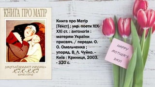 Книга про Матір
[Текст] : укр. поети ХІХ-
ХХІ ст. : антологія :
матерям України
присвяч. / передм. О.
О. Омельченка ;
упоряд. В. Л. Чуйко. -
Київ : Криниця, 2003.
- 320 с.
 