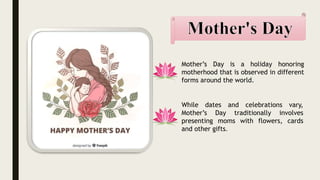 Mother’s Day is a holiday honoring
motherhood that is observed in different
forms around the world.
While dates and celebrations vary,
Mother’s Day traditionally involves
presenting moms with flowers, cards
and other gifts.
 