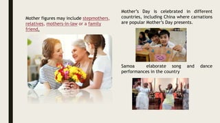 Mother figures may include stepmothers,
relatives, mothers-in-law or a family
friend.
VOCABULARY
• Mother figures: Figuras maternas
stepmothers: Madrastas
• relatives: Parientes
• mothers-in-law: Madres Adoptivas
• Family friend: Amiga de la
Familia
Mother’s Day is celebrated in different
countries, including China where carnations
are popular Mother’s Day presents.
Samoa elaborate song and dance
performances in the country
 