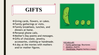 Giving cards, flowers, or cakes.
Family gatherings or visits.
Family breakfasts, lunches, and
dinners at home.
Personal phone calls.
Mother’s Day poems and messages.
Gifts of chocolate, jewelry,
accessories, clothing or handmade.
A day at the movies with mothers
and/or mother figures.
VOCABULARY
• Family gatherings: Reuniones
• Jewelry: Joyeria
• Handmade: Regalos hechos a mano
 