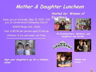 Mother & Daughter Luncheon Hosted by: Women of Excellence Come join us Saturday, May 15, 2010, 1:00 p.m. at Cornerstone Fellowship Church 82830 Requa Ave., Indio Cost is $5.00 per person ages 12 and up Children 11 yrs and under eat free. All Grandmothers, Mothers, and daughters are invited. Sign your daughter’s up for a fashion show! Games and prizes 