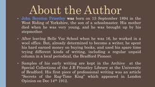 About the Author
 John Boynton Priestley was born on 13 September 1894 in the
West Riding of Yorkshire, the son of a schoolmaster. His mother
died when he was very young, and he was brought up by his
stepmother.
 After leaving Belle Vue School when he was 16, he worked in a
wool office. But, already determined to become a writer, he spent
his hard earned money on buying books, and used his spare time
trying different kinds of writing, including a regular unpaid
column in a local periodical, the Bradford Pioneer.
 Samples of his early writing are kept in the Archive at the
Special Collections of the J.B Priestley Library at the University
of Bradford. His first piece of professional writing was an article
“Secrets of the Rag-Time King” which appeared in London
Opinion on Dec 14th 1912.
 