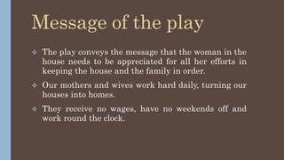 Message of the play
 The play conveys the message that the woman in the
house needs to be appreciated for all her efforts in
keeping the house and the family in order.
 Our mothers and wives work hard daily, turning our
houses into homes.
 They receive no wages, have no weekends off and
work round the clock.
 