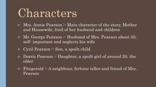 Characters
 Mrs. Annie Pearson :- Main character of the story, Mother
and Housewife, fond of her husband and children
 Mr. George Pearson :- Husband of Mrs. Pearson about 50,
self- important and neglects his wife
 Cyril Pearson :- Son, a spoilt child
 Dorris Pearson :- Daughter, a spoilt girl of around 20, the
elder
 Fitzgerald :- A neighbour, fortune teller and friend of Mrs.
Pearson
 