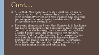 Cont…
 After that, Mrs. Fitzgerald casts a spell and swaps her
personality with Mrs. Pearson. In a matter of seconds,
their personality switch and Mrs. Pearson who was calm
and composed is now smoking and drinking. And Mrs.
Fitzgerald is now sitting idle.
 The scene changes, and now Mrs. Pearson is in her home
and Doris enters home. She hands her a dress and asks
her to iron as she has to go on a date with her boyfriend
Charlie Spence. Also, she even objects her mother’s
smoking. And when she asks her, Mrs. Pearson replies
very harshly and advise her to do her work herself.
Further, she makes fun of her boyfriend. Afterwards,
Doris feels miserable and shamed and starts crying
when her mother insults and rebuke her.
 