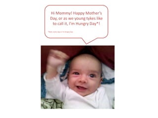 Hi Mommy! Happy Mother’s Day, or as we young tykes like to call it, I’m Hungry Day*!*Note: every day is I’m Hungry Day